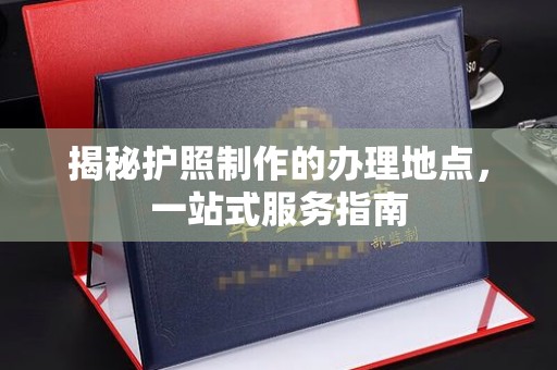 福清揭秘护照制作的办理地点，一站式服务指南