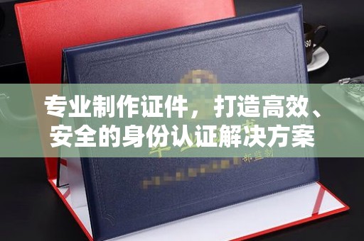 福清专业制作证件，打造高效、安全的身份认证解决方案